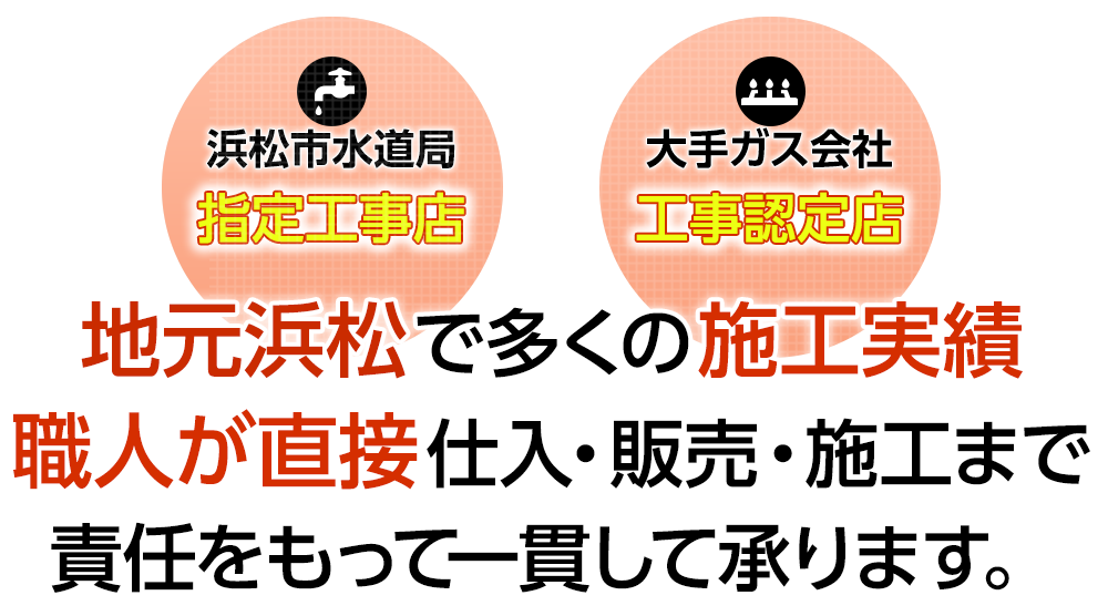 浜松市水道局指定工事店／大手ガス会社工事認定店｜地元浜松で多くの施工実績職人が直接仕入・販売・施工まで責任をもって一貫して承ります。